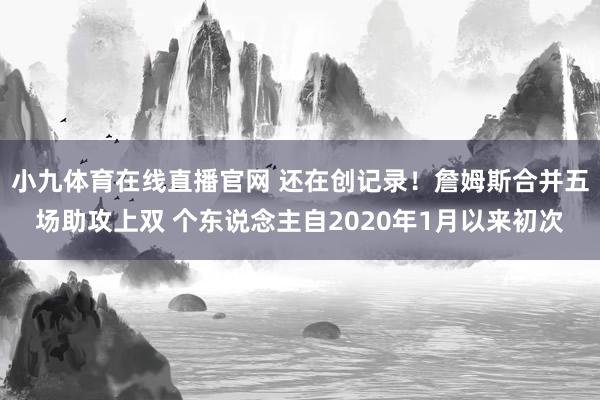 小九体育在线直播官网 还在创记录！詹姆斯合并五场助攻上双 个东说念主自2020年1月以来初次