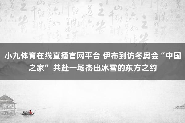 小九体育在线直播官网平台 伊布到访冬奥会“中国之家” 共赴一场杰出冰雪的东方之约
