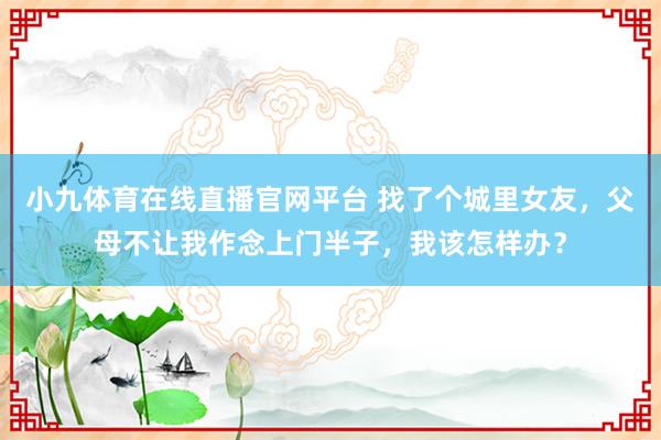 小九体育在线直播官网平台 找了个城里女友，父母不让我作念上门半子，我该怎样办？