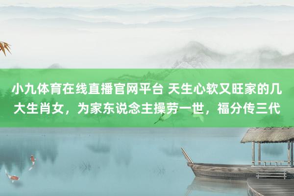 小九体育在线直播官网平台 天生心软又旺家的几大生肖女，为家东说念主操劳一世，福分传三代
