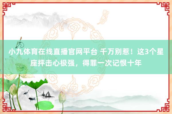 小九体育在线直播官网平台 千万别惹！这3个星座抨击心极强，得罪一次记恨十年