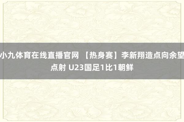 小九体育在线直播官网 【热身赛】李新翔造点向余望点射 U23国足1比1朝鲜