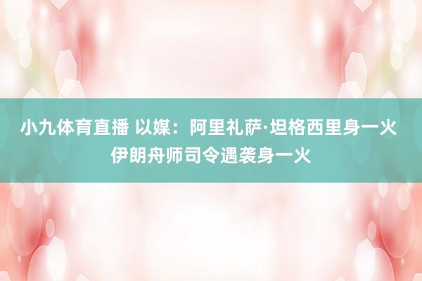 小九体育直播 以媒：阿里礼萨·坦格西里身一火 伊朗舟师司令遇袭身一火