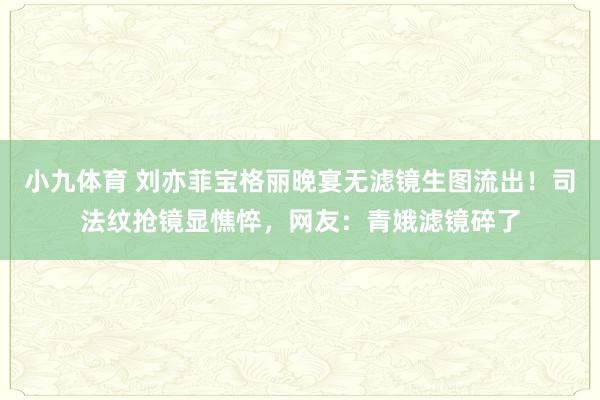 小九体育 刘亦菲宝格丽晚宴无滤镜生图流出！司法纹抢镜显憔悴，网友：青娥滤镜碎了