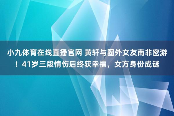 小九体育在线直播官网 黄轩与圈外女友南非密游！41岁三段情伤后终获幸福，女方身份成谜