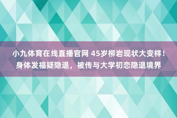 小九体育在线直播官网 45岁柳岩现状大变样！身体发福疑隐退，被传与大学初恋隐退境界