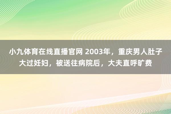 小九体育在线直播官网 2003年，重庆男人肚子大过妊妇，被送往病院后，大夫直呼旷费