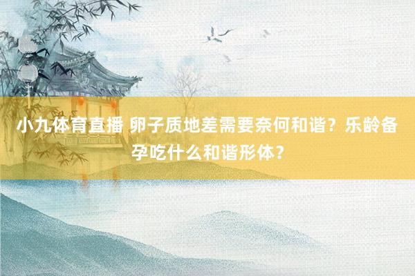 小九体育直播 卵子质地差需要奈何和谐？乐龄备孕吃什么和谐形体？