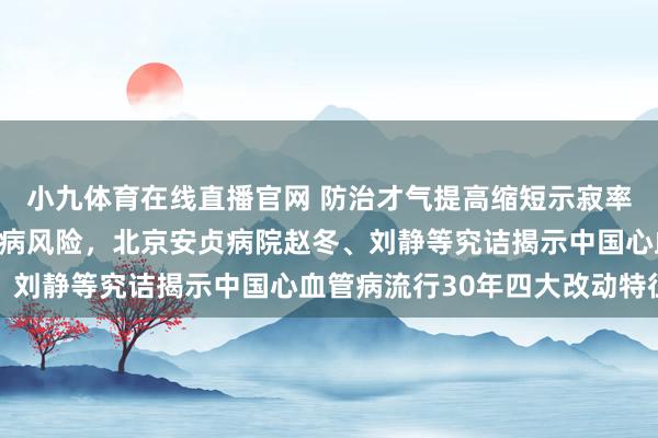 小九体育在线直播官网 防治才气提高缩短示寂率，危急身分流行推高发病风险，北京安贞病院赵冬、刘静等究诘揭示中国心血管病流行30年四大改动特征