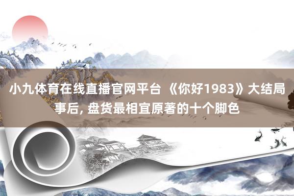 小九体育在线直播官网平台 《你好1983》大结局事后, 盘货最相宜原著的十个脚色