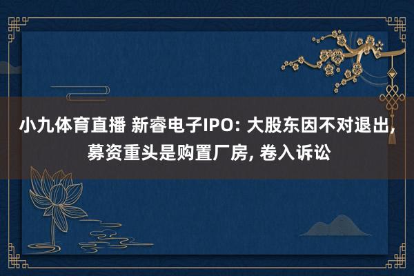小九体育直播 新睿电子IPO: 大股东因不对退出, 募资重头是购置厂房, 卷入诉讼
