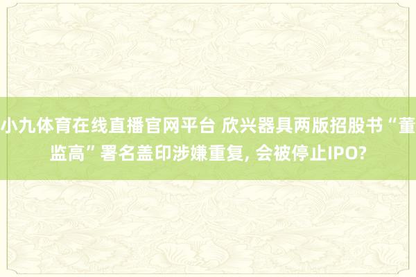 小九体育在线直播官网平台 欣兴器具两版招股书“董监高”署名盖印涉嫌重复, 会被停止IPO?