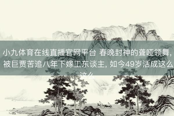 小九体育在线直播官网平台 春晚封神的聋哑领舞， 被巨贾苦追八年下嫁工东谈主， 如今49岁活成这么