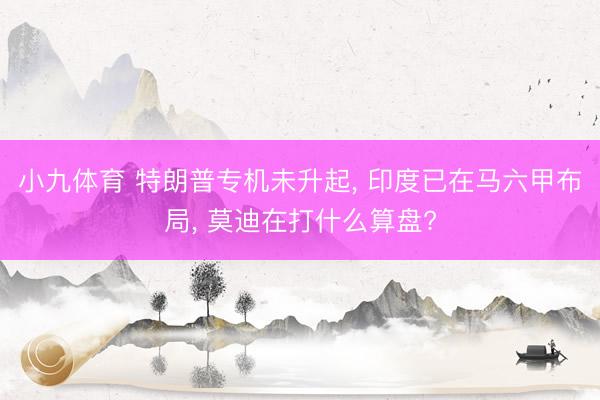 小九体育 特朗普专机未升起， 印度已在马六甲布局， 莫迪在打什么算盘?