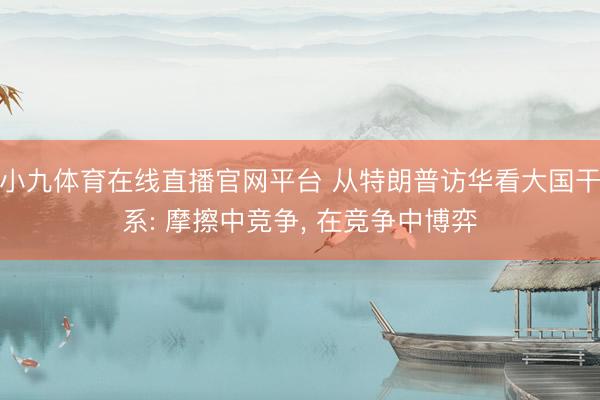 小九体育在线直播官网平台 从特朗普访华看大国干系: 摩擦中竞争, 在竞争中博弈