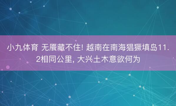 小九体育 无餍藏不住! 越南在南海猖獗填岛11.2相同公里， 大兴土木意欲何为