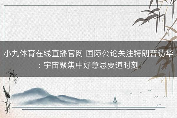 小九体育在线直播官网 国际公论关注特朗普访华: 宇宙聚焦中好意思要道时刻