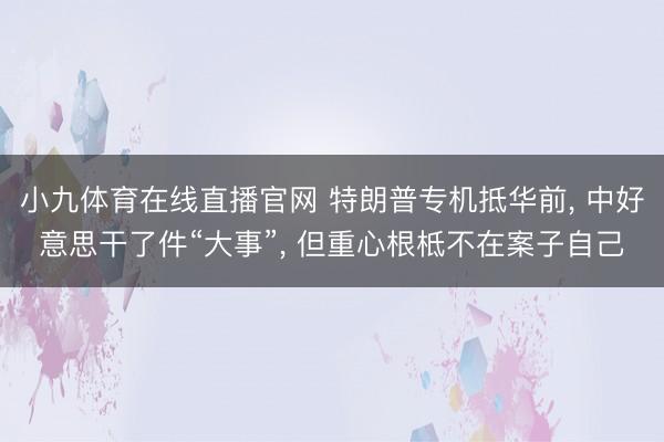 小九体育在线直播官网 特朗普专机抵华前， 中好意思干了件“大事”， 但重心根柢不在案子自己