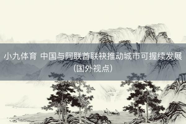 小九体育 中国与阿联酋联袂推动城市可握续发展(国外视点)