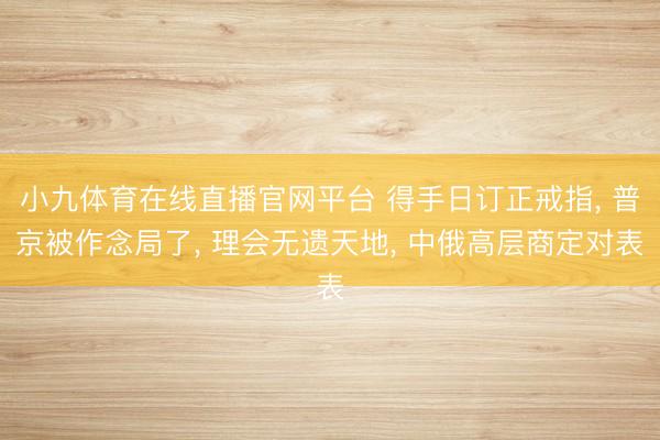 小九体育在线直播官网平台 得手日订正戒指， 普京被作念局了， 理会无遗天地， 中俄高层商定对表