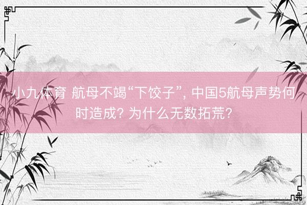小九体育 航母不竭“下饺子”， 中国5航母声势何时造成? 为什么无数拓荒?