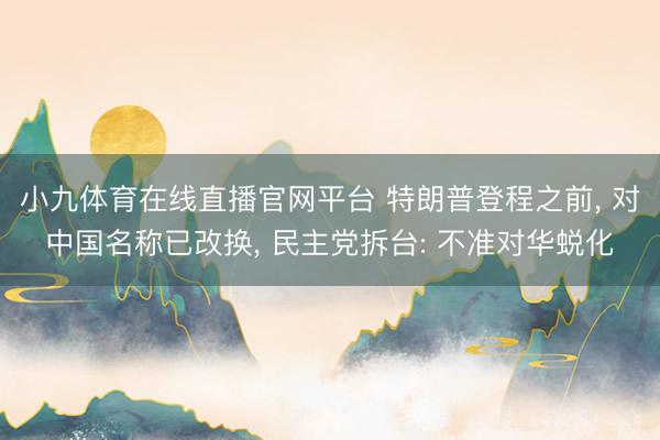 小九体育在线直播官网平台 特朗普登程之前， 对中国名称已改换， 民主党拆台: 不准对华蜕化