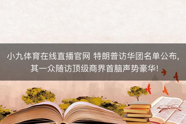 小九体育在线直播官网 特朗普访华团名单公布， 其一众随访顶级商界首脑声势豪华!