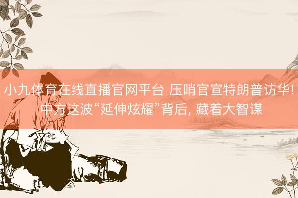 小九体育在线直播官网平台 压哨官宣特朗普访华! 中方这波“延伸炫耀”背后， 藏着大智谋