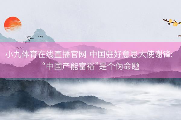 小九体育在线直播官网 中国驻好意思大使谢锋: “中国产能富裕”是个伪命题