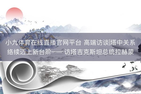 小九体育在线直播官网平台 高端访谈|塔中关系络续迈上新台阶——访塔吉克斯坦总统拉赫蒙