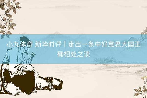 小九体育 新华时评丨走出一条中好意思大国正确相处之谈
