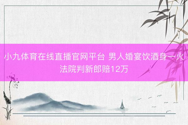 小九体育在线直播官网平台 男人婚宴饮酒身一火法院判新郎赔12万