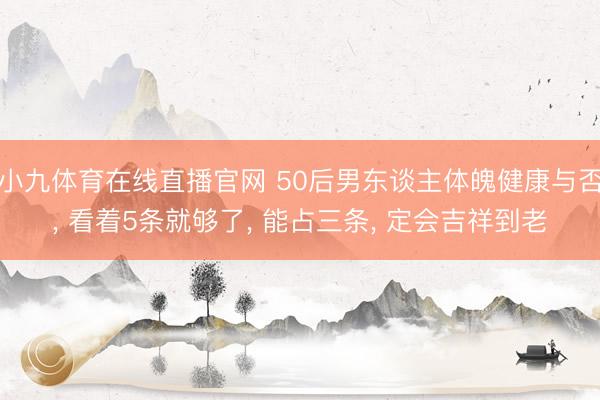 小九体育在线直播官网 50后男东谈主体魄健康与否， 看着5条就够了， 能占三条， 定会吉祥到老