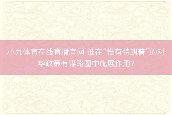 小九体育在线直播官网 谁在“惟有特朗普”的对华政策有谋略圈中施展作用？