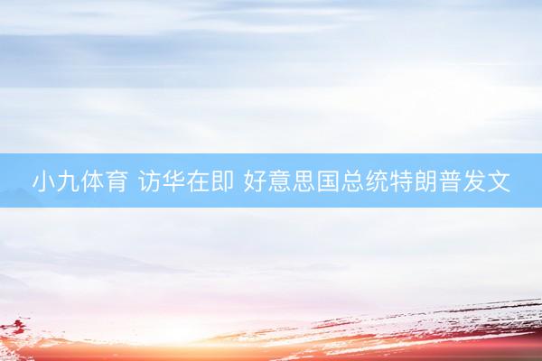 小九体育 访华在即 好意思国总统特朗普发文