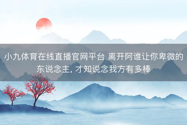 小九体育在线直播官网平台 离开阿谁让你卑微的东说念主， 才知说念我方有多棒