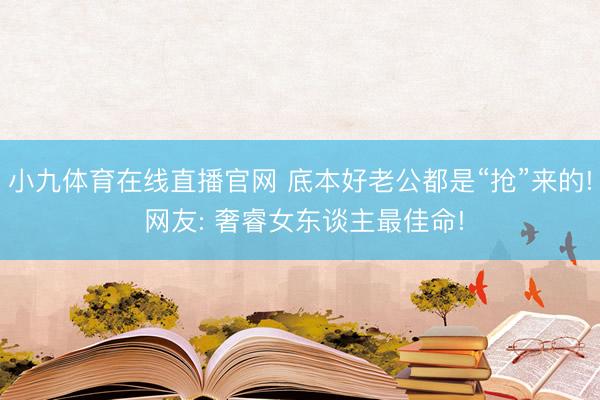 小九体育在线直播官网 底本好老公都是“抢”来的! 网友: 奢睿女东谈主最佳命!