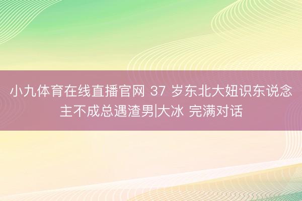 小九体育在线直播官网 37 岁东北大妞识东说念主不成总遇渣男|大冰 完满对话