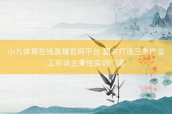 小九体育在线直播官网平台 韶关打造三条产业工东谈主秉性实训门道