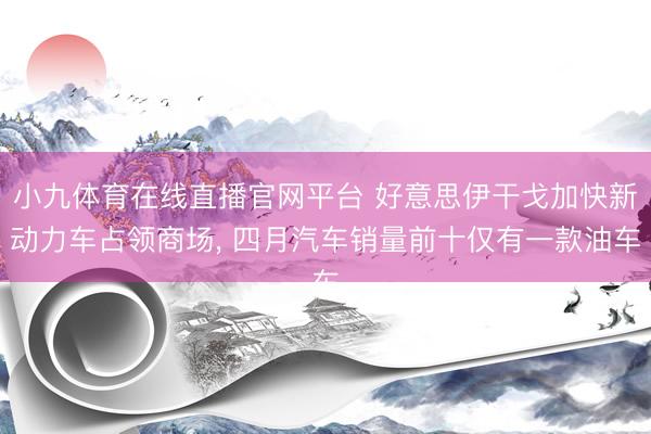 小九体育在线直播官网平台 好意思伊干戈加快新动力车占领商场， 四月汽车销量前十仅有一款油车