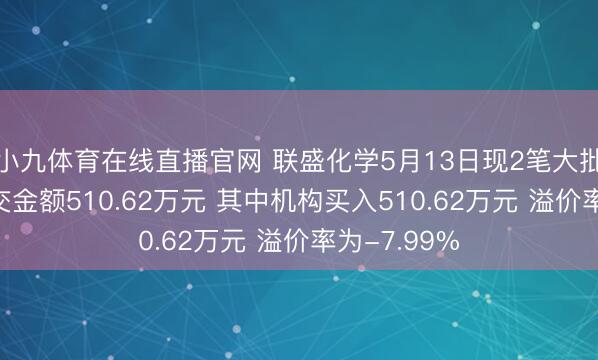 小九体育在线直播官网 联盛化学5月13日现2笔大批交游 总成交金额510.62万元 其中机构买入510.62万元 溢价率为-7.99%