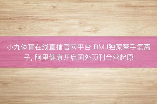 小九体育在线直播官网平台 BMJ独家牵手氢离子， 阿里健康开启国外顶刊合营起原