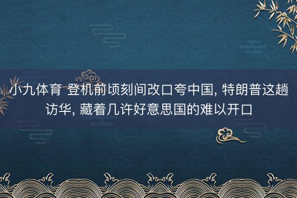 小九体育 登机前顷刻间改口夸中国， 特朗普这趟访华， 藏着几许好意思国的难以开口