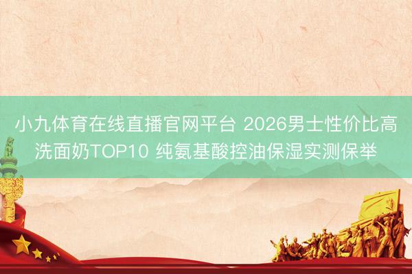 小九体育在线直播官网平台 2026男士性价比高洗面奶TOP10 纯氨基酸控油保湿实测保举