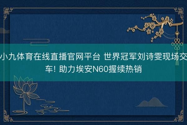 小九体育在线直播官网平台 世界冠军刘诗雯现场交车! 助力埃安N60握续热销