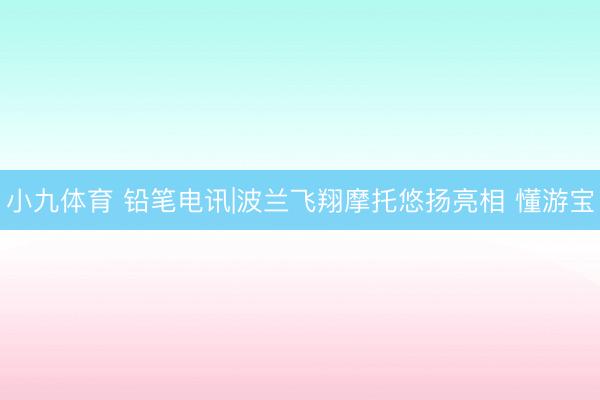 小九体育 铅笔电讯|波兰飞翔摩托悠扬亮相 懂游宝