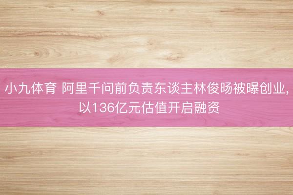 小九体育 阿里千问前负责东谈主林俊旸被曝创业， 以136亿元估值开启融资