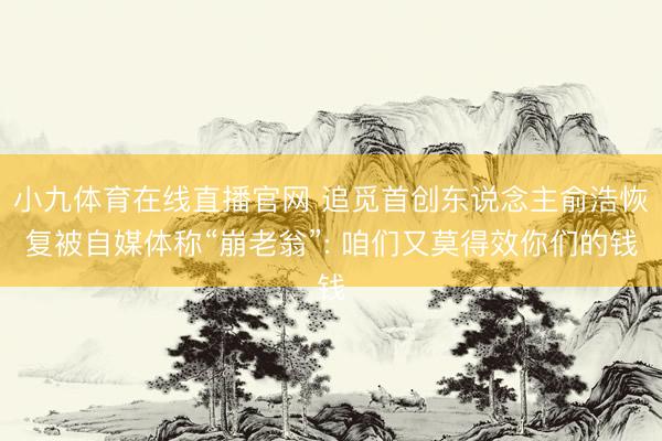 小九体育在线直播官网 追觅首创东说念主俞浩恢复被自媒体称“崩老翁”: 咱们又莫得效你们的钱