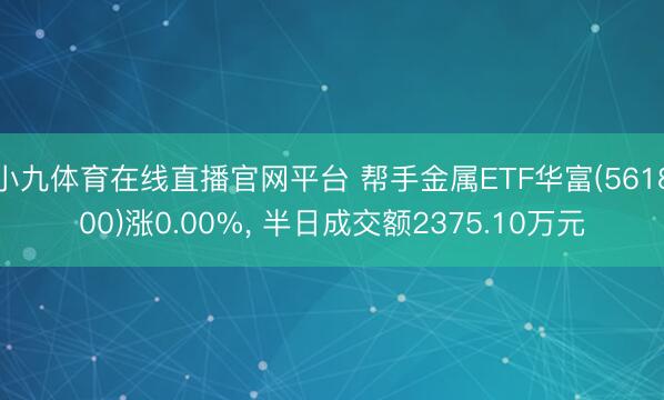 小九体育在线直播官网平台 帮手金属ETF华富(561800)涨0.00%， 半日成交额2375.10万元
