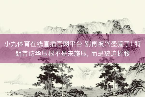 小九体育在线直播官网平台 别再被兴盛骗了! 特朗普访华压根不是来施压， 而是被迫折腰
